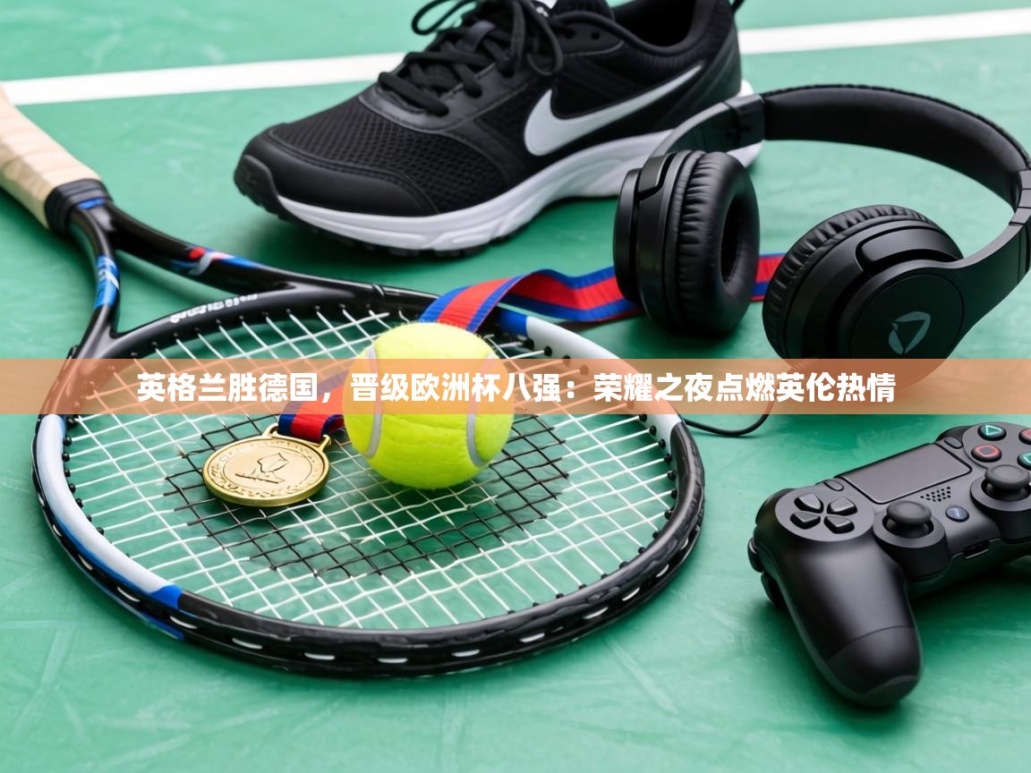 英格兰胜德国，晋级欧洲杯八强：荣耀之夜点燃英伦热情  第2张