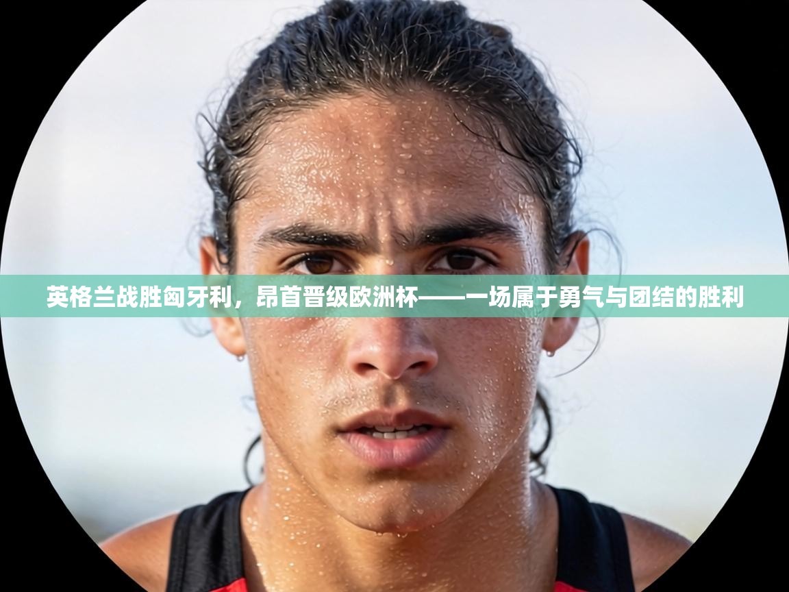 英格兰战胜匈牙利,昂首晋级欧洲杯——一场属于勇气与团结的胜利 第1张