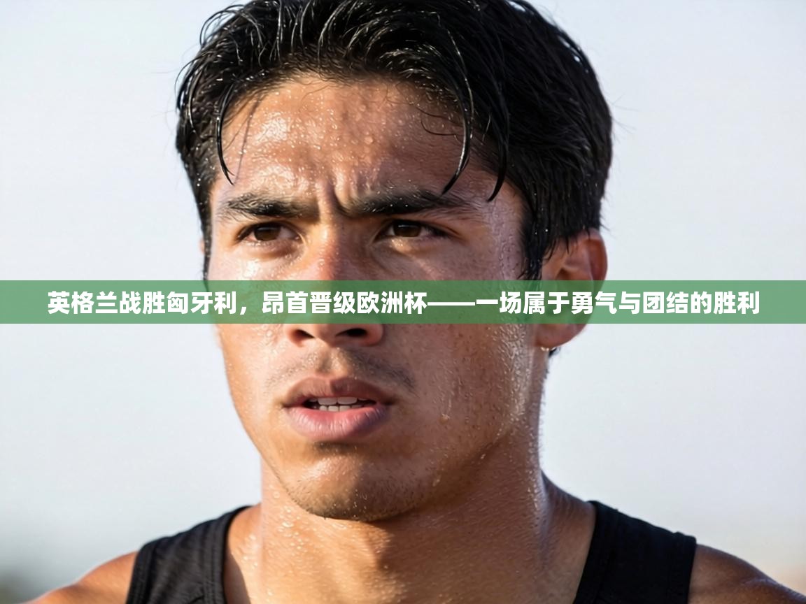 英格兰战胜匈牙利,昂首晋级欧洲杯——一场属于勇气与团结的胜利 第2张