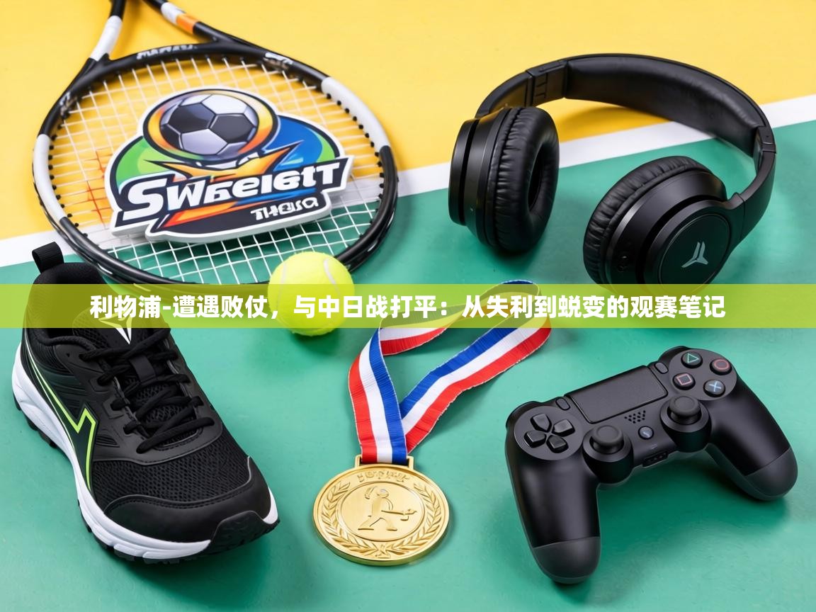 利物浦-遭遇败仗，与中日战打平：从失利到蜕变的观赛笔记  第1张